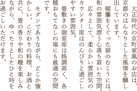 大正時代の京町家風のお店は、京都のはんなりとした風情を醸し出しています。暖簾をくぐった扉のむこうには、和の雰囲気漂う心落ち着いた空間。広々として、柔らかい雰囲気のカウンター席はのんびりと過ごしやすい雰囲気。畳敷きの個室席は格調高く、各種おもてなしの場にも最適の空間です。モダンでありながら、どこか懐かしい。こだわりの料理、お酒と共に、畳の香りや和の趣を楽しみながら、ゆったりとしたひと時をお過ごしいただけます。